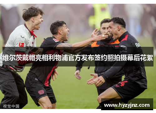 维尔茨戴帽亮相利物浦官方发布签约照拍摄幕后花絮